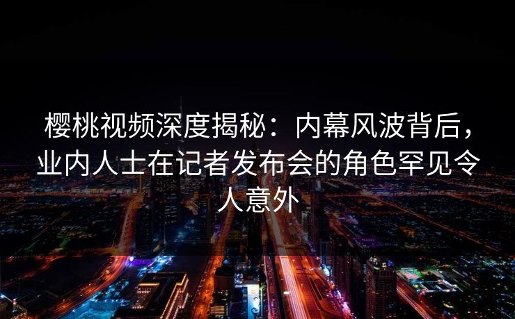 樱桃视频深度揭秘:内幕风波背后,业内人士在记者发布会的角色罕见令人意外 樱桃视频深度揭秘:内幕风波背后,业内人士在记者发布会的角色罕见令人意外