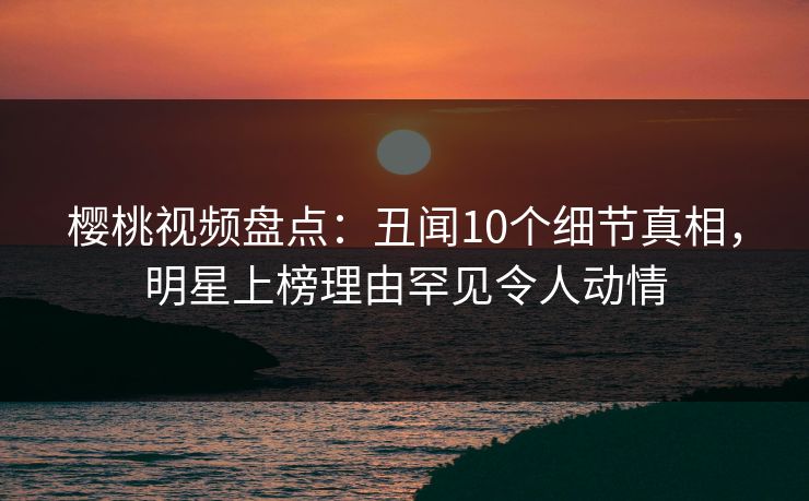 樱桃视频盘点:丑闻10个细节真相,明星上榜理由罕见令人动情 樱桃视频盘点:丑闻10个细节真相,明星上榜理由罕见令人动情