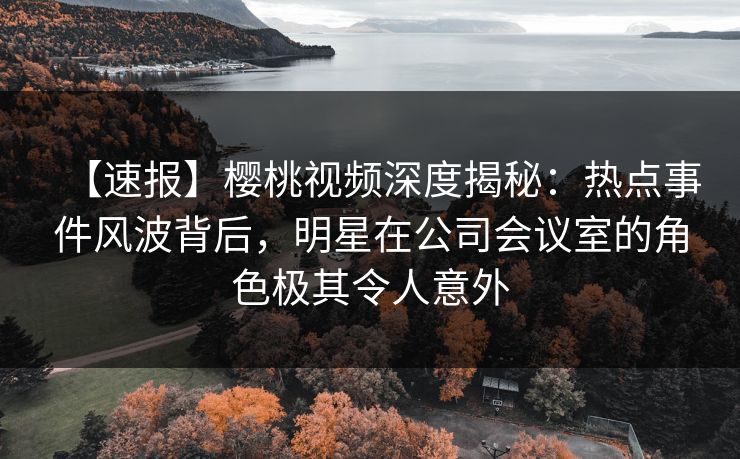 【速报】樱桃视频深度揭秘：热点事件风波背后，明星在公司会议室的角色极其令人意外