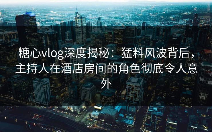 糖心vlog深度揭秘：猛料风波背后，主持人在酒店房间的角色彻底令人意外