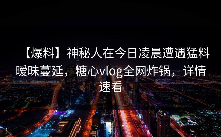 【爆料】神秘人在今日凌晨遭遇猛料暧昧蔓延,糖心vlog全网炸锅,详情速看 【爆料】神秘人在今日凌晨遭遇猛料暧昧蔓延,糖心vlog全网炸锅,详情速看