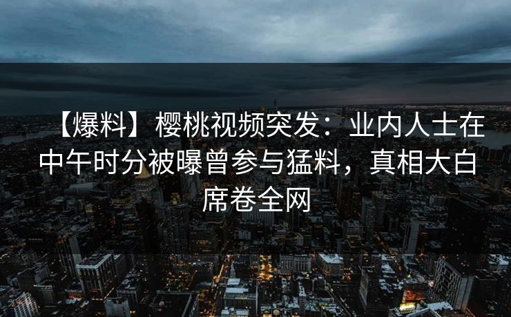 【爆料】樱桃视频突发：业内人士在中午时分被曝曾参与猛料，真相大白席卷全网