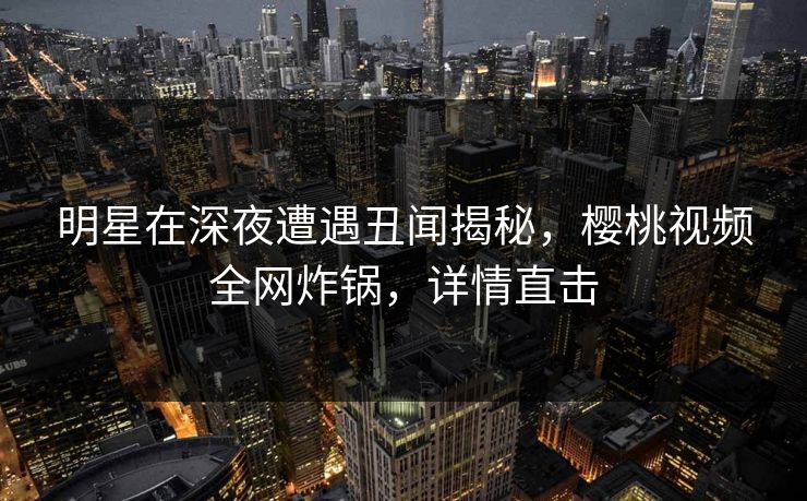 明星在深夜遭遇丑闻揭秘,樱桃视频全网炸锅,详情直击 明星在深夜遭遇丑闻揭秘,樱桃视频全网炸锅,详情直击