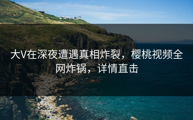 大V在深夜遭遇真相炸裂,樱桃视频全网炸锅,详情直击 大V在深夜遭遇真相炸裂,樱桃视频全网炸锅,详情直击