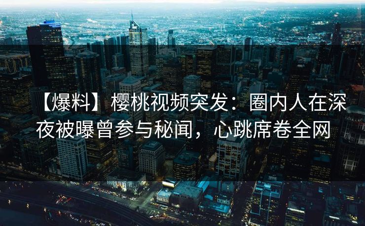 【爆料】樱桃视频突发：圈内人在深夜被曝曾参与秘闻，心跳席卷全网