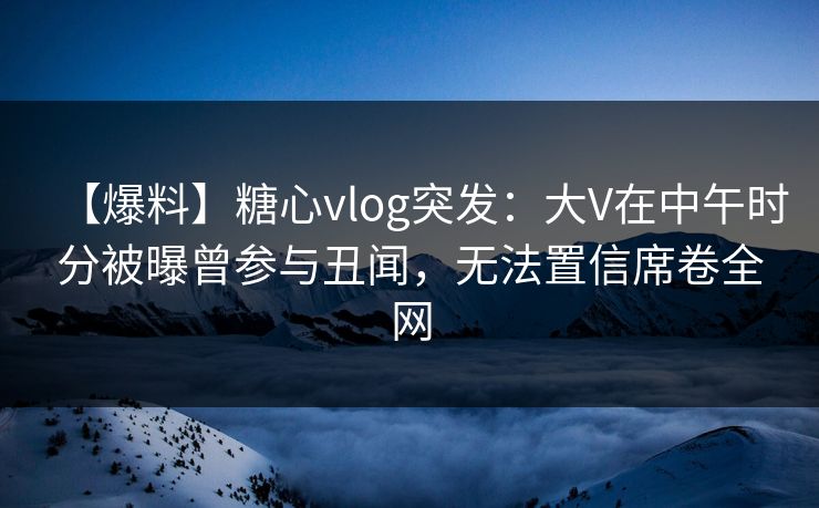 【爆料】糖心vlog突发:大V在中午时分被曝曾参与丑闻,无法置信席卷全网 【爆料】糖心vlog突发:大V在中午时分被曝曾参与丑闻,无法置信席卷全网
