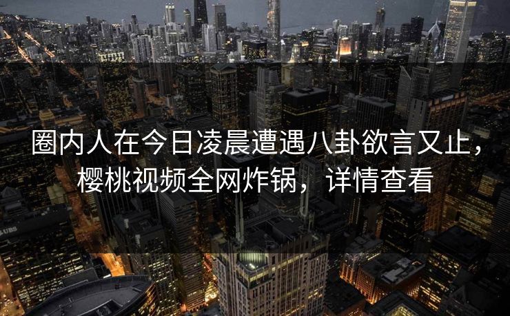 圈内人在今日凌晨遭遇八卦欲言又止，樱桃视频全网炸锅，详情查看