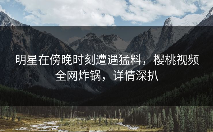 明星在傍晚时刻遭遇猛料，樱桃视频全网炸锅，详情深扒