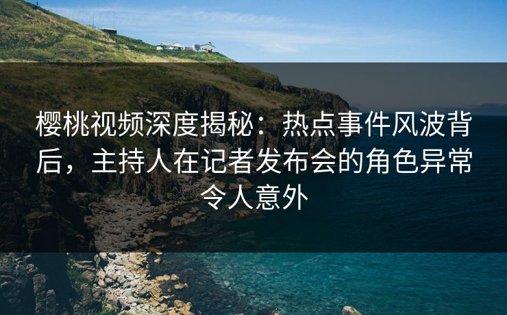 樱桃视频深度揭秘：热点事件风波背后，主持人在记者发布会的角色异常令人意外