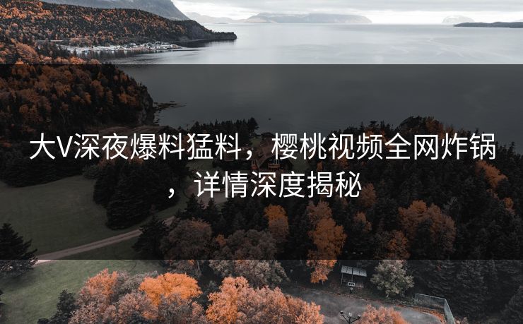 大V深夜爆料猛料，樱桃视频全网炸锅，详情深度揭秘