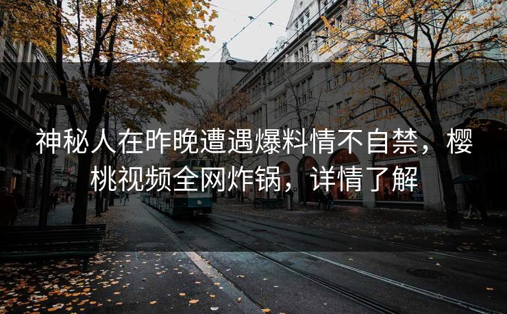 神秘人在昨晚遭遇爆料情不自禁，樱桃视频全网炸锅，详情了解