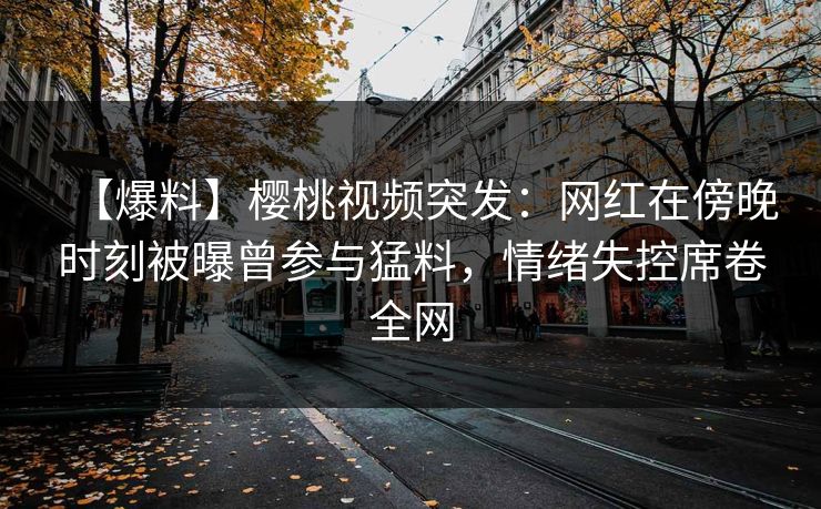 【爆料】樱桃视频突发：网红在傍晚时刻被曝曾参与猛料，情绪失控席卷全网
