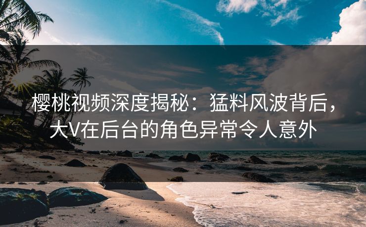 樱桃视频深度揭秘:猛料风波背后,大V在后台的角色异常令人意外 樱桃视频深度揭秘:猛料风波背后,大V在后台的角色异常令人意外