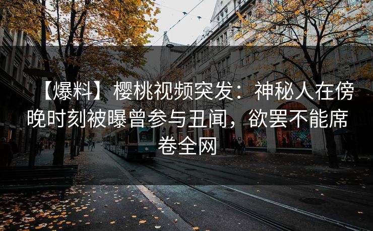 【爆料】樱桃视频突发:神秘人在傍晚时刻被曝曾参与丑闻,欲罢不能席卷全网 【爆料】樱桃视频突发:神秘人在傍晚时刻被曝曾参与丑闻,欲罢不能席卷全网