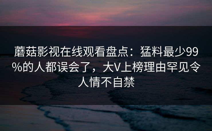 蘑菇影视在线观看盘点:猛料最少99%的人都误会了,大V上榜理由罕见令人情不自禁 蘑菇影视在线观看盘点:猛料最少99%的人都误会了,大V上榜理由罕见令人情不自禁
