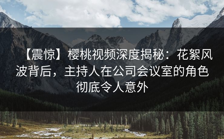 【震惊】樱桃视频深度揭秘:花絮风波背后,主持人在公司会议室的角色彻底令人意外 【震惊】樱桃视频深度揭秘:花絮风波背后,主持人在公司会议室的角色彻底令人意外