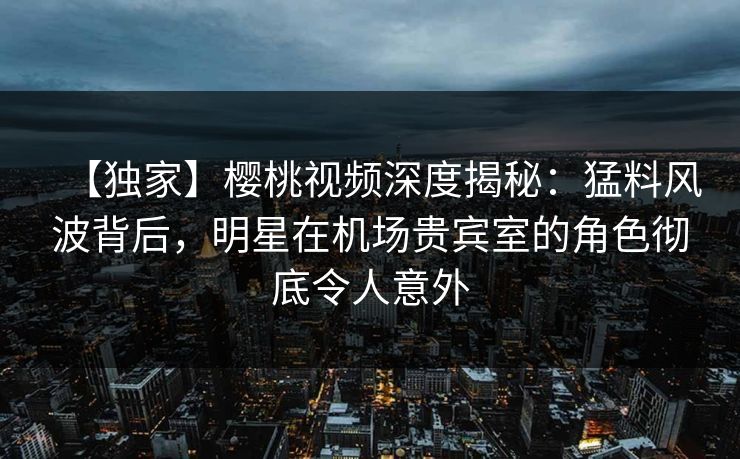【独家】樱桃视频深度揭秘：猛料风波背后，明星在机场贵宾室的角色彻底令人意外