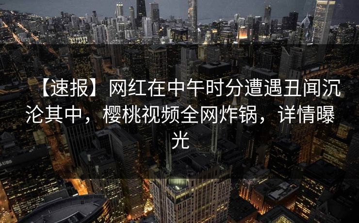 【速报】网红在中午时分遭遇丑闻沉沦其中，樱桃视频全网炸锅，详情曝光