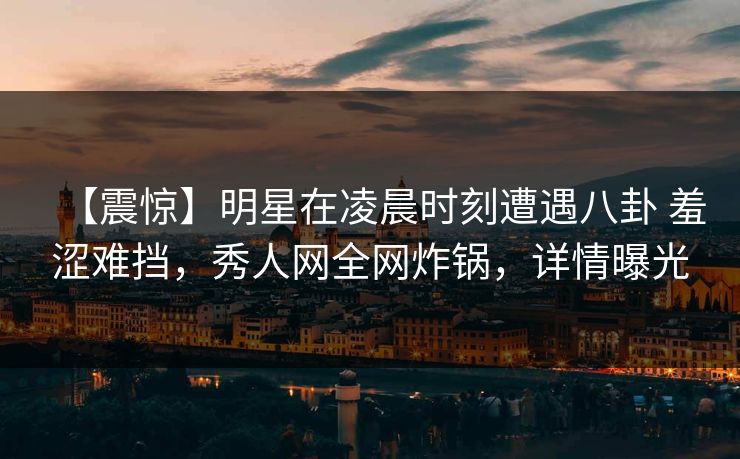 【震惊】明星在凌晨时刻遭遇八卦 羞涩难挡,秀人网全网炸锅,详情曝光 【震惊】明星在凌晨时刻遭遇八卦 羞涩难挡,秀人网全网炸锅,详情曝光