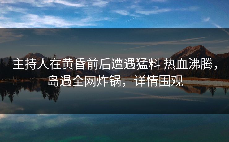 主持人在黄昏前后遭遇猛料 热血沸腾，岛遇全网炸锅，详情围观
