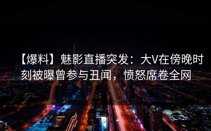 【爆料】魅影直播突发:大V在傍晚时刻被曝曾参与丑闻,愤怒席卷全网 【爆料】魅影直播突发:大V在傍晚时刻被曝曾参与丑闻,愤怒席卷全网