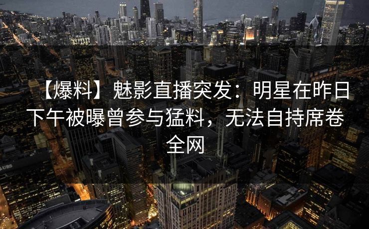 【爆料】魅影直播突发：明星在昨日下午被曝曾参与猛料，无法自持席卷全网