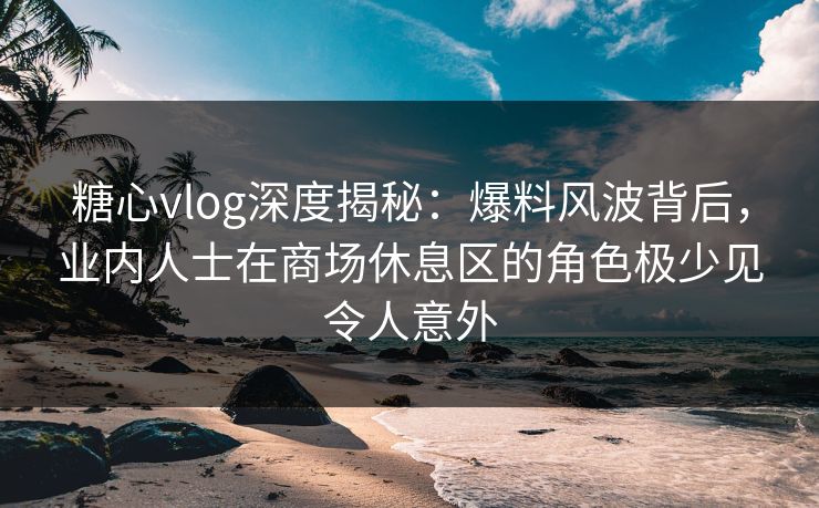 糖心vlog深度揭秘:爆料风波背后,业内人士在商场休息区的角色极少见令人意外 糖心vlog深度揭秘:爆料风波背后,业内人士在商场休息区的角色极少见令人意外