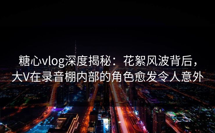 糖心vlog深度揭秘:花絮风波背后,大V在录音棚内部的角色愈发令人意外 糖心vlog深度揭秘:花絮风波背后,大V在录音棚内部的角色愈发令人意外