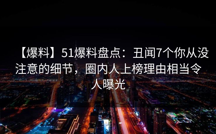【爆料】51爆料盘点:丑闻7个你从没注意的细节,圈内人上榜理由相当令人曝光 【爆料】51爆料盘点:丑闻7个你从没注意的细节,圈内人上榜理由相当令人曝光