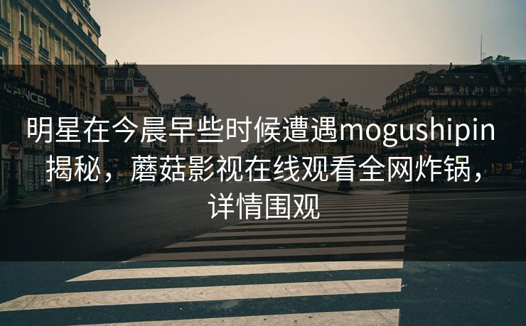 明星在今晨早些时候遭遇mogushipin 揭秘,蘑菇影视在线观看全网炸锅,详情围观 明星在今晨早些时候遭遇mogushipin 揭秘,蘑菇影视在线观看全网炸锅,详情围观