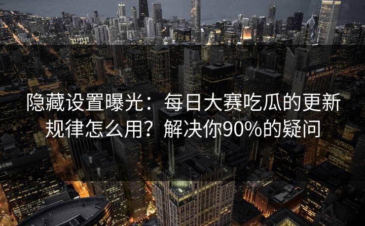 隐藏设置曝光：每日大赛吃瓜的更新规律怎么用？解决你90%的疑问