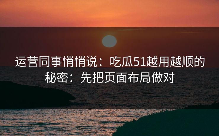 运营同事悄悄说:吃瓜51越用越顺的秘密:先把页面布局做对 运营同事悄悄说:吃瓜51越用越顺的秘密:先把页面布局做对