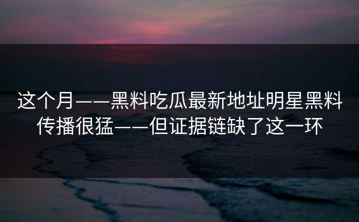 这个月——黑料吃瓜最新地址明星黑料传播很猛——但证据链缺了这一环 这个月——黑料吃瓜最新地址明星黑料传播很猛——但证据链缺了这一环