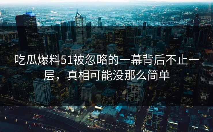 吃瓜爆料51被忽略的一幕背后不止一层，真相可能没那么简单
