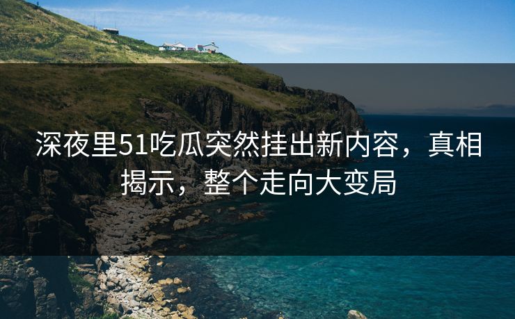 深夜里51吃瓜突然挂出新内容，真相揭示，整个走向大变局