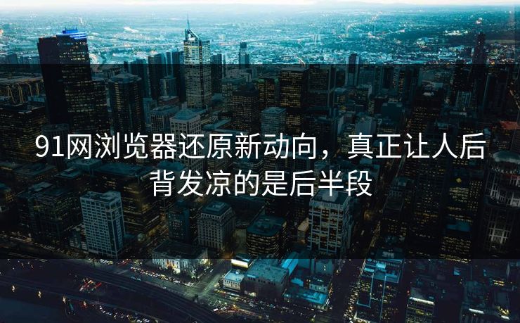 91网浏览器还原新动向,真正让人后背发凉的是后半段 91网浏览器还原新动向,真正让人后背发凉的是后半段