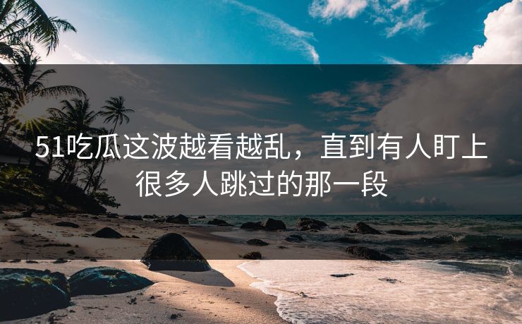 51吃瓜这波越看越乱,直到有人盯上很多人跳过的那一段 51吃瓜这波越看越乱,直到有人盯上很多人跳过的那一段