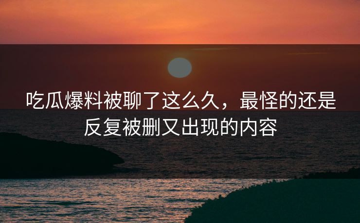 吃瓜爆料被聊了这么久,最怪的还是反复被删又出现的内容 吃瓜爆料被聊了这么久,最怪的还是反复被删又出现的内容