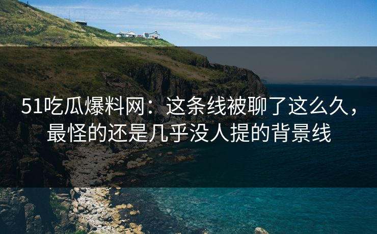 51吃瓜爆料网：这条线被聊了这么久，最怪的还是几乎没人提的背景线