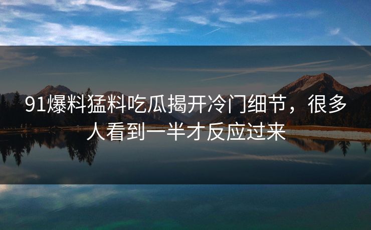 91爆料猛料吃瓜揭开冷门细节,很多人看到一半才反应过来 91爆料猛料吃瓜揭开冷门细节,很多人看到一半才反应过来